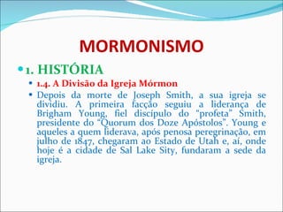 MORMONISMO 1. HISTÓRIA 1.4. A Divisão da Igreja Mórmon Depois da morte de Joseph Smith, a sua igreja se dividiu. A primeira facção seguiu a liderança de Brigham Young, fiel discípulo do “profeta” Smith, presidente do “Quorum dos Doze Apóstolos”. Young e aqueles a quem liderava, após penosa peregrinação, em julho de 1847, chegaram ao Estado de Utah e, aí, onde hoje é a cidade de Sal Lake Sity, fundaram a sede da igreja.   