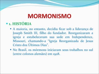 MORMONISMO 1. HISTÓRIA A maioria, no entanto, decidiu ficar sob a liderança de Joseph Smith III, filho do fundador. Reorganizaram a igreja e estabeleceram sua sede em Independence, Missouri, chamando-a “Igreja Reorganizada de Jesus Cristo dos Últimos Dias”.  No Brasil, os mórmons iniciaram seus trabalhos no sul (entre colonos alemães) em 1928.  