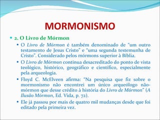 MORMONISMO 2. O Livro de Mórmon O  Livro de Mórmon  é também denominado de “um outro testamento de Jesus Cristo” e “uma segunda testemunha de Cristo”. Considerado pelos mórmons superior à Bíblia. O  Livro de Mórmon  continua desacreditado do ponto de vista teológico, histórico, geográfico e científico, especialmente pela arqueologia. Floyd C. McElveen afirma: “Na pesquisa que fiz sobre o mormonismo não encontrei um único arqueólogo não-mórmon que desse crédito à história do  Livro de Mórmon ” ( A Ilusão Mórmon , Ed. Vida, p. 72).  Ele já passou por mais de quatro mil mudanças desde que foi editado pela primeira vez. 