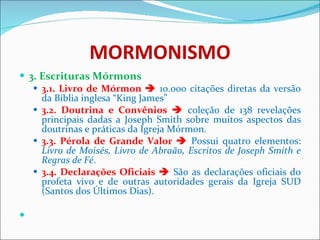 MORMONISMO 3. Escrituras Mórmons 3.1. Livro de Mórmon     10.000 citações diretas da versão da Bíblia inglesa “King James”  3.2. Doutrina e Convênios     coleção de 138 revelações principais dadas a Joseph Smith sobre muitos aspectos das doutrinas e práticas da Igreja Mórmon.  3.3. Pérola de Grande Valor     Possui quatro elementos:  Livro de Moisés, Livro de Abraão, Escritos de Joseph Smith e Regras de Fé .   3.4. Declarações Oficiais     São as declarações oficiais do profeta vivo e de outras autoridades gerais da Igreja SUD (Santos dos Últimos Dias). 