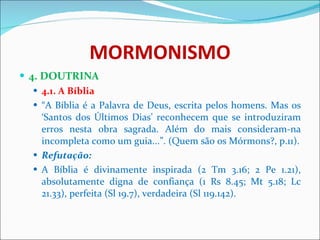 MORMONISMO 4. DOUTRINA 4.1. A Bíblia “ A Bíblia é a Palavra de Deus, escrita pelos homens. Mas os ‘Santos dos Últimos Dias’ reconhecem que se introduziram erros nesta obra sagrada. Além do mais consideram-na incompleta como um guia...”. (Quem são os Mórmons?, p.11). Refutação: A Bíblia é divinamente inspirada (2 Tm 3.16; 2 Pe 1.21), absolutamente digna de confiança (1 Rs 8.45; Mt 5.18; Lc 21.33), perfeita (Sl 19.7), verdadeira (Sl 119.142). 