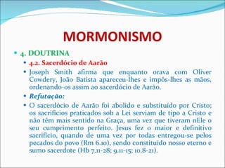 MORMONISMO 4. DOUTRINA 4.2. Sacerdócio de Aarão Joseph Smith afirma que enquanto orava com Oliver Cowdery, João Batista apareceu-lhes e impôs-lhes as mãos, ordenando-os assim ao sacerdócio de Aarão.  Refutação: O sacerdócio de Aarão foi abolido e substituído por Cristo; os sacrifícios praticados sob a Lei serviam de tipo a Cristo e não têm mais sentido na Graça, uma vez que tiveram nEle o seu cumprimento perfeito. Jesus fez o maior e definitivo sacrifício, quando de uma vez por todas entregou-se pelos pecados do povo (Rm 6.10), sendo constituído nosso eterno e sumo sacerdote (Hb 7.11-28; 9.11-15; 10.8-21). 