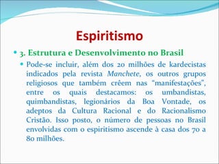 Espiritismo 3 . Estrutura e Desenvolvimento no Brasil Pode-se incluir, além dos 20 milhões de kardecistas indicados pela revista  Manchete , os outros grupos religiosos que também crêem nas “manifestações”, entre os quais destacamos: os umbandistas, quimbandistas, legionários da Boa Vontade, os adeptos da Cultura Racional e do Racionalismo Cristão. Isso posto, o número de pessoas no Brasil envolvidas com o espiritismo ascende à casa dos 70 a 80 milhões. 