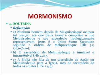 MORMONISMO 4. DOUTRINA Refutação: a) Nenhum homem depois de Melquisedeque ocupou tal posição, até que Jesus viesse e cumprisse o que Melquisedeque e seu sacerdócio tipologicamente representavam. Jesus é o único Sumo Sacerdote segundo a ordem de Melquisedeque (Hb 3.1; 5.6,10;6.20). b) O sacerdócio de Melquisedeque é imutável e intransferível (Hb 7.24). c) A Bíblia não fala de um sacerdócio de Aarão ou Melquisedeque para a Igreja, mas do sacerdócio de todos os crentes (1 Pe 2.5,9). 