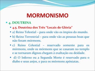 MORMONISMO 4. DOUTRINA 4.5. Doutrina dos Três “Locais de Glória” a) Reino Telestial – para onde vão os ímpios do mundo. b) Reino Terrestrial – para onde vão as pessoas boas que não foram mórmons. c) Reino Celestial – reservado somente para os mórmons, onde os mórmons que se casaram no templo e se tornaram dignos chegam à exaltação ou deidade. d) O Inferno ou a Segunda Morte é reservado para o diabo e seus anjos, e para os mórmons apóstatas. 