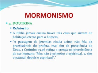 MORMONISMO 4. DOUTRINA Refutação: A Bíblia jamais ensina haver três céus que sirvam de habitação eterna para o homem. “ A passagem de Jeremias citada acima não fala da preexistência do profeta, mas sim da presciência de Deus. 1 Coríntios 15.46 refuta a crença na preexistência do ser humano: ‘Mas não é primeiro o espiritual, e, sim o natural; depois o espiritual’.” 