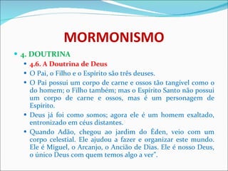 MORMONISMO 4. DOUTRINA 4.6. A Doutrina de Deus O Pai, o Filho e o Espírito são três deuses.  O Pai possui um corpo de carne e ossos tão tangível como o do homem; o Filho também; mas o Espírito Santo não possui um corpo de carne e ossos, mas é um personagem de Espírito. Deus já foi como somos; agora ele é um homem exaltado, entronizado em céus distantes. Quando Adão, chegou ao jardim do Éden, veio com um corpo celestial. Ele ajudou a fazer e organizar este mundo. Ele é Miguel, o Arcanjo, o Ancião de Dias. Ele é nosso Deus, o único Deus com quem temos algo a ver”. 