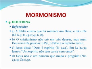 MORMONISMO 4. DOUTRINA Refutação: a) A Bíblia ensina que há somente um Deus, e não três (Dt 6.4; Is 43.10;44.6 ,8).  b) O cristianismo não crê em três deuses, mas num Deus em três pessoas: o Pai, o Filho e o Espírito Santo.  c) Jesus disse: “Deus é espírito (Jo 4.24). Em Lc 24.39 lemos: “Um espírito não tem carne nem ossos”.  d) Deus não é um homem que muda e progride (Nm 23.19; Os 11.9). 