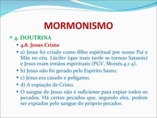 MORMONISMO 4. DOUTRINA 4.8. Jesus Cristo a) Jesus foi criado como filho espiritual por nosso Pai e Mãe no céu. Lúcifer (que mais tarde se tornou Satanás) e Jesus eram irmãos espirituais (PGV, Moisés,4.1-4). b) Jesus não foi gerado pelo Espírito Santo. c) Jesus era casado e polígamo. d) A expiação de Cristo. O sangue de Jesus não é suficiente para expiar todos os pecados. Há certos pecados que, segundo eles, podem ser expiados pelo sangue do próprio pecador.  