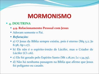 MORMONISMO 4. DOUTRINA 4.9. Relacionamento Pessoal com Jesus Adoram somente o Pai. Refutação: a) O Jesus da Bíblia sempre existiu, pois é eterno (Mq 5.2; Jo 8.58; Ap 1.17).  b) Ele não é o espírito-irmão de Lúcifer, mas o Criador de Lúcifer (Cl 1.16). c) Ele foi gerado pelo Espírito Santo (Mt 1.18,20; Lc 1.34,35). d) Não há nenhuma passagem na Bíblia que afirme que Jesus foi polígamo ou casado. 