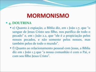 MORMONISMO 4. DOUTRINA e) Quanto à expiação, a Bíblia diz, em 1 João 1.7, que “o sangue de Jesus Cristo seu filho, nos purifica de todo o pecado” e, em 1 João 2.2, que “ele é a propiciação pelos nossos pecados, e não somente pelos nossos, mas também pelos de todo o mundo”. f) Quanto ao relacionamento pessoal com Jesus, a Bíblia diz em 1 João 1.3 que “a nossa comunhão é com o Pai, e com seu filho Jesus Cristo”. 