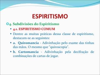 ESPIRITISMO 4. Subdivisões do Espiritismo 4.1. ESPIRITISMO COMUM Dentre as muitas práticas dessa classe de espiritismo, destacam-se as seguintes: a.  Quiromancia  - Adivinhação pelo exame das tinhas das mãos. O mesmo que "quiroscopia". b. Cartomancia  - Adivinhação pela decifração de combinações de cartas de jogar. 