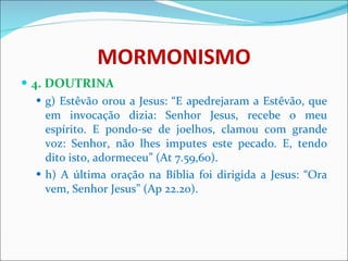 MORMONISMO 4. DOUTRINA g) Estêvão orou a Jesus: “E apedrejaram a Estêvão, que em invocação dizia: Senhor Jesus, recebe o meu espírito. E pondo-se de joelhos, clamou com grande voz: Senhor, não lhes imputes este pecado. E, tendo dito isto, adormeceu” (At 7.59,60).  h) A última oração na Bíblia foi dirigida a Jesus: “Ora vem, Senhor Jesus” (Ap 22.20). 