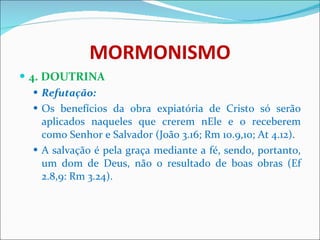MORMONISMO 4. DOUTRINA Refutação:   Os benefícios da obra expiatória de Cristo só serão aplicados naqueles que crerem nEle e o receberem como Senhor e Salvador (João 3.16; Rm 10.9,10; At 4.12). A salvação é pela graça mediante a fé, sendo, portanto, um dom de Deus, não o resultado de boas obras   (Ef 2.8,9: Rm 3.24).    