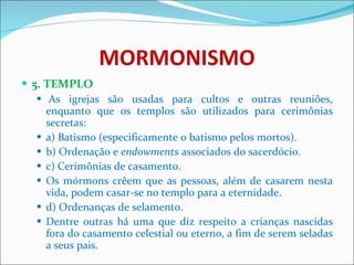 MORMONISMO 5. TEMPLO   As igrejas são usadas para cultos e outras reuniões, enquanto que os templos são utilizados para cerimônias secretas: a) Batismo (especificamente o batismo pelos mortos). b) Ordenação e  endowments  associados do sacerdócio. c) Cerimônias de casamento. Os mórmons crêem que as pessoas, além de casarem nesta vida, podem casar-se no templo para a eternidade.  d) Ordenanças de selamento. Dentre outras há uma que diz respeito a crianças nascidas fora do casamento celestial ou eterno, a fim de serem seladas a seus pais.  