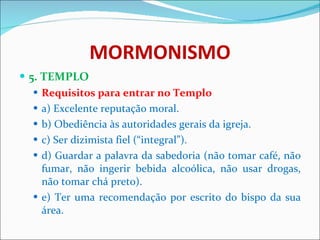 MORMONISMO 5. TEMPLO Requisitos para entrar no Templo a) Excelente reputação moral. b) Obediência às autoridades gerais da igreja. c) Ser dizimista fiel (“integral”). d) Guardar a palavra da sabedoria (não tomar café, não fumar, não ingerir bebida alcoólica, não usar drogas, não tomar chá preto). e) Ter uma recomendação por escrito do bispo da sua área. 