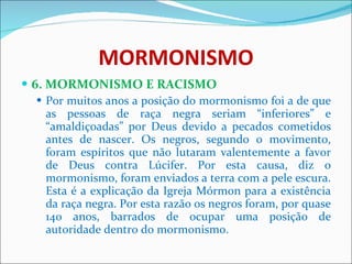 MORMONISMO 6. MORMONISMO E RACISMO Por muitos anos a posição do mormonismo foi a de que as pessoas de raça negra seriam “inferiores” e “amaldiçoadas” por Deus devido a pecados cometidos antes de nascer. Os negros, segundo o movimento, foram espíritos que não lutaram valentemente a favor de Deus contra Lúcifer. Por esta causa, diz o mormonismo, foram enviados a terra com a pele escura. Esta é a explicação da Igreja Mórmon para a existência da raça negra. Por esta razão os negros foram, por quase 140 anos, barrados de ocupar uma posição de autoridade dentro do mormonismo. 