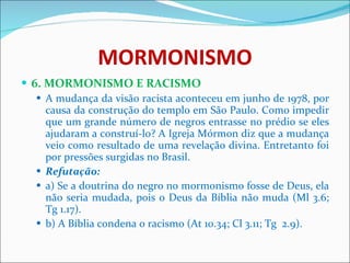 MORMONISMO 6. MORMONISMO E RACISMO A mudança da visão racista aconteceu em junho de 1978, por causa da construção do templo em São Paulo. Como impedir que um grande número de negros entrasse no prédio se eles ajudaram a construí-lo? A Igreja Mórmon diz que a mudança veio como resultado de uma revelação divina. Entretanto foi por pressões surgidas no Brasil.  Refutação: a) Se a doutrina do negro no mormonismo fosse de Deus, ela não seria mudada, pois o Deus da Bíblia não muda (Ml 3.6; Tg 1.17). b) A Bíblia condena o racismo (At 10.34; Cl 3.11; Tg  2.9). 