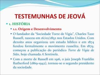 TESTEMUNHAS DE JEOVÁ 1. HISTÓRIA 1.1. Origem e Desenvolvimento O fundador da “Sociedade Torre de Vigia”, Charles Taze Russell, nasceu em 16/02/1852 nos Estados Unidos. Com dezoito anos organizou um estudo bíblico e em 1874 fundou formalmente o movimento russelita. Em 1879, começou a publicação do periódico  Torre de Vigia de Sião , hoje chamada  A Sentinela .  Com a morte de Russell em 1916, o juiz Joseph Franklin Rutherford (1869-1942), tornou-se o segundo presidente da sociedade.  