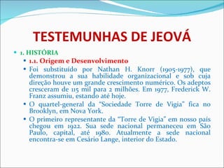 TESTEMUNHAS DE JEOVÁ 1. HISTÓRIA 1.1. Origem e Desenvolvimento Foi substituído por Nathan H. Knorr (1905-1977), que demonstrou a sua habilidade organizacional e sob cuja direção houve um grande crescimento numérico. Os adeptos cresceram de 115 mil para 2 milhões. Em 1977, Frederick W. Franz assumiu, estando até hoje.  O quartel-general da “Sociedade Torre de Vigia” fica no Brooklyn, em Nova York.  O primeiro representante da “Torre de Vigia” em nosso país chegou em 1922. Sua sede nacional permaneceu em São Paulo, capital, até 1980. Atualmente a sede nacional encontra-se em Cesário Lange, interior do Estado. 