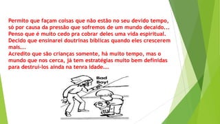 Permito que façam coisas que não estão no seu devido tempo,
só por causa da pressão que sofremos de um mundo decaído...
Penso que é muito cedo pra cobrar deles uma vida espiritual.
Decido que ensinarei doutrinas bíblicas quando eles crescerem
mais...
Acredito que são crianças somente, há muito tempo, mas o
mundo que nos cerca, já tem estratégias muito bem definidas
para destruí-los ainda na tenra idade...

 