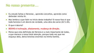 No nosso presente...


Eu estudo Seitas e Heresias , aprendo conceitos, aprendo como
defender minha fé.



Mas lembra o que falei no inicio deste trabalho? O nosso foco é que
toda heresia é um desvio da verdade, uma obra da carne (Gl 5.20).



O que é desvio?



DESVIO é inclinação, afastamento, mudança de direção.



Penso que esta definição de Heresia é a mais importante de todas,
a que merece a nossa total atenção, porque toda vez que me
esqueço dela, deixo brechas enormes na minha família.

 