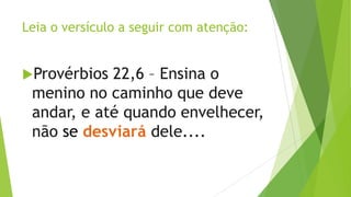 Leia o versículo a seguir com atenção:
Provérbios

22,6 – Ensina o
menino no caminho que deve
andar, e até quando envelhecer,
não se desviará dele....

 