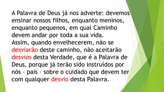 A Palavra de Deus já nos adverte: devemos
ensinar nossos filhos, enquanto meninos,
enquanto pequenos, em qual Caminho
devem andar por toda a sua vida.
Assim, quando envelhecerem, não se
desviarão deste caminho, não aceitarão
desvios desta Verdade, que é a Palavra de
Deus, porque já terão sido instruídos por
nós – pais – sobre o cuidado que devem ter
com qualquer desvio desta Palavra.

 