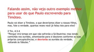Falando assim, não vejo outro exemplo melhor
para usar do que Paulo escrevendo para
Timóteo.
Paulo vai dizer a Timóteo, o que deveríamos dizer a nossos filhos,
mas, fale a verdade, quantas vezes você já falou isto para eles?
2 Tm, 4:3-4
“Porque virá tempo em que não sofrerão a Sã Doutrina; mas tendo
comichão nos ouvidos, amontoarão para si doutores conforme as suas
próprias concupiscências; e desviarão os ouvidos da verdade,
voltando às fábulas.”

 