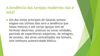 A tendência dos tempos modernos não é
esta?


Um dos meios principais de Satanás semear
engano nos últimos dias será a tendência que
falsos mestres e até certas igrejas tem de
formular doutrinas, práticas ou novas verdades,
partindo de experiências subjetivas, de milagres,
do sucesso, dos alvos centralizados nos homens,
sem nenhuma autenticidade bíblica.

 