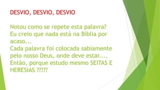 DESVIO, DESVIO, DESVIO
Notou como se repete esta palavra?
Eu creio que nada está na Bíblia por
acaso...
Cada palavra foi colocada sabiamente
pelo nosso Deus, onde deve estar....
Então, porque estudo mesmo SEITAS E
HERESIAS ?????

 