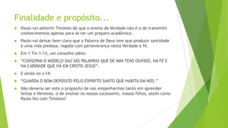 Finalidade e propósito...


Paulo vai advertir Timóteo de que o ensino da Verdade não é o de transmitir
conhecimentos apenas para se ter um preparo acadêmico.



Paulo vai deixar bem claro que a Palavra de Deus tem que produzir santidade
e uma vida piedosa, regada com perseverança nesta Verdade e fé.



Em 1 Tm 1:13, um conselho sábio:



“CONSERVA O MODELO DAS SÃS PALAVRAS QUE DE MIM TENS OUVIDO, NA FÉ E
NA CARIDADE QUE HÁ EM CRISTO JESUS”.



E ainda no v.14:



“GUARDA O BOM DEPÓSITO PELO ESPIRITO SANTO QUE HABITA EM NÓS.”



Não deveria ser este o proposito de nos empenharmos tanto em aprender
Seitas e Heresias, o de ensinar os nossos sucessores, nossos filhos, assim como
Paulo fez com Timóteo?

 