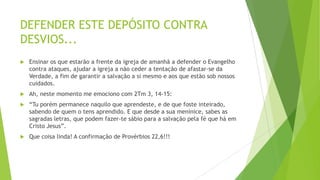 DEFENDER ESTE DEPÓSITO CONTRA
DESVIOS...


Ensinar os que estarão a frente da igreja de amanhã a defender o Evangelho
contra ataques, ajudar a igreja a não ceder a tentação de afastar-se da
Verdade, a fim de garantir a salvação a si mesmo e aos que estão sob nossos
cuidados.



Ah, neste momento me emociono com 2Tm 3, 14-15:



“Tu porém permanece naquilo que aprendeste, e de que foste inteirado,
sabendo de quem o tens aprendido. E que desde a sua meninice, sabes as
sagradas letras, que podem fazer-te sábio para a salvação pela fé que há em
Cristo Jesus”.



Que coisa linda! A confirmação de Provérbios 22,6!!!

 