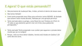 E Agora? O que estás pensando???


Não precisamos de mudanças? Mas, irmãos, primeiro é dentro de nossas casas.



Não temos falhado?



Como tenho preparado meus filhos para enfrentar tantos DESVIOS da Verdade
que existem neste mundo decaído, habitado por uma geração perversa?



Tenho alertado sobre os perigos, como Paulo fez com Timóteo em 2Tm3.12:
“E todos os que piamente querem viver em Cristo Jesus padecerão
perseguições.”



Tenho alertado? Tenho preparado o seu caráter para aguentar a pressão deste
mundo que jaz no maligno?



Porque, volto ao inicio deste trabalho, heresia está listado em Galátas 5.20
como obra da carne.

 