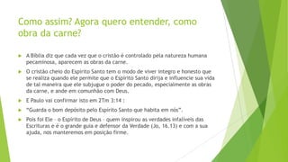 Como assim? Agora quero entender, como
obra da carne?


A Bíblia diz que cada vez que o cristão é controlado pela natureza humana
pecaminosa, aparecem as obras da carne.



O cristão cheio do Espírito Santo tem o modo de viver integro e honesto que
se realiza quando ele permite que o Espírito Santo dirija e influencie sua vida
de tal maneira que ele subjugue o poder do pecado, especialmente as obras
da carne, e ande em comunhão com Deus.



E Paulo vai confirmar isto em 2Tm 3:14 :



“Guarda o bom depósito pelo Espírito Santo que habita em nós”.



Pois foi Ele – o Espírito de Deus – quem inspirou as verdades infalíveis das
Escrituras e é o grande guia e defensor da Verdade (Jo, 16.13) e com a sua
ajuda, nos manteremos em posição firme.

 