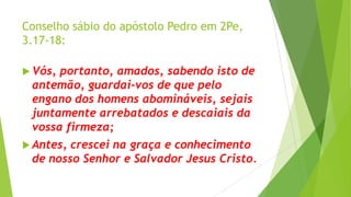 Conselho sábio do apóstolo Pedro em 2Pe,
3.17-18:
 Vós,

portanto, amados, sabendo isto de
antemão, guardai-vos de que pelo
engano dos homens abomináveis, sejais
juntamente arrebatados e descaiais da
vossa firmeza;

 Antes,

crescei na graça e conhecimento
de nosso Senhor e Salvador Jesus Cristo.

 