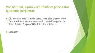 Mas no final, agora você também pode estar
querendo perguntar:


Ok, eu acho que fiz tudo certo, mas eles cresceram e
ficaram diferentes e distantes do nosso Evangelho de
Jesus Cristo. E agora? Não foi culpa minha...



Será???????

 
