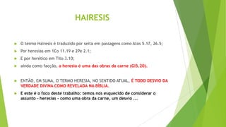 HAIRESIS


O termo Hairesis é traduzido por seita em passagens como Atos 5.17, 26.5;



Por heresias em 1Co 11.19 e 2Pe 2.1;



E por herético em Tito 3.10;



ainda como facção, a heresia é uma das obras da carne (Gl5.20).



ENTÃO, EM SUMA, O TERMO HERESIA, NO SENTIDO ATUAL, É TODO DESVIO DA
VERDADE DIVINA COMO REVELADA NA BÍBLIA.



E este é o foco deste trabalho: temos nos esquecido de considerar o
assunto – heresias – como uma obra da carne, um desvio ...

 