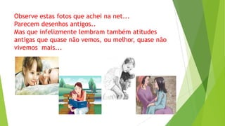 Observe estas fotos que achei na net...
Parecem desenhos antigos..
Mas que infelizmente lembram também atitudes
antigas que quase não vemos, ou melhor, quase não
vivemos mais...

 