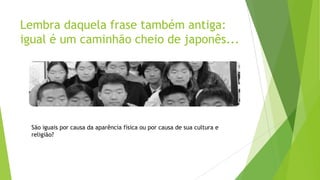Lembra daquela frase também antiga:
igual é um caminhão cheio de japonês...

São iguais por causa da aparência física ou por causa de sua cultura e
religião?

 