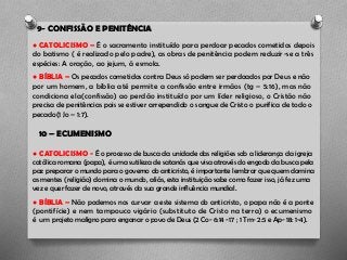 9- CONFISSÃO E PENITÊNCIA
● CATOLICISMO – É o sacramento instituído para perdoar pecados cometidos depois
do batismo ( é realizado pelo padre), as obras de penitência podem reduzir-se a três
espécies: A oração, ao jejum, á esmola.
● BÍBLIA – Os pecados cometidos contra Deus só podem ser perdoados por Deus e não
por um homem, a bíblia até permite a confissão entre irmãos (tg – 5:16), mas não
condiciona ela(confissão) ao perdão instituído por um líder religioso, o Cristão não
precisa de penitências pois se estiver arrependido o sangue de Cristo o purifica de todo o
pecado(1 Jo – 1:7).
10 – ECUMENISMO
● CATOLICISMO - É o processo de busca da unidade das religiões sob a liderança da igreja
católica romana (papa), é uma sutileza de satanás que visa através do engodo da busca pela
paz preparar o mundo para o governo do anticristo, é importante lembrar que quem domina
as mentes (religião) domina o mundo, aliás, esta instituição sabe como fazer isso, já fez uma
vez e quer fazer de novo, através da sua grande influência mundial.
● BÍBLIA – Não podemos nos curvar a este sistema do anticristo, o papa não é a ponte
(pontifície) e nem tampouco vigário (substituto de Cristo na terra) o ecumenismo
é um projeto maligno para enganar o povo de Deus (2 Co- 6:14 -17 ; 1 Tm- 2:5 e Ap- 18: 1-4).
 