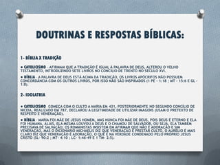 DOUTRINAS E RESPOSTAS BÍBLICAS:
1- BÍBLIA X TRADIÇÃO
● CATOLICISMO – Afirmam que a tradição é igual à palavra de Deus, Alterou o velho
testamento, introduzindo sete livros no concílio de Trento no século XVI.
● BÍBLIA – A palavra de Deus está acima da tradição, os livros apócrifos não possuem
concordância com os outros livros, por isso não são inspirados (1 Pe – 1:18 ; Mt – 15:6 e Gl –
1:8).
2- IDOLATRIA
● CATOLICISMO – Começa com o culto a Maria em 431, Posteriormente no segundo
concílio de Nicéia, realizado em 787, Declarou a legitimidade de utilizar imagens (usam
o pretexto de respeito e veneração).
● BÍBLIA – Maria foi mãe de Jesus homem, mas nunca foi mãe de Deus, pois Deus é
eterno e ela foi humana. Aliás, ela mesma louvou a Deus e o chamou de
Salvador, ou seja, Ela também precisava de salvação, Os romanistas insistem em
afirmar que não é adoração e sim veneração. Mas, O dicionário Michaelis diz
que veneração é prestar culto, o Aurélio é mais claro diz que veneração é
adoração, o que é na verdade condenado pelo próprio Jesus Cristo (Sl- 90:2 ; Mt- 4:10
; Lc- 1:46-49 e 1 Tm- 2:5).
 