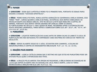 3- PAPADO
● CATOLICISMO – Dizem que o apóstolo Pedro foi o primeiro papa, portanto os
demais papas seguem a chamada “sucessão apostólica”.
● BÍBLIA – Pedro nunca foi papa, nunca aceitou adoração ou governava a igreja
sozinho, esse termo “papa”, surgiu quando a igreja em Roma, em especial seus bispos
começaram a se destacar diante das demais igrejas, isto no século II, visto que Roma era
a capital do império, portanto seus bispos tinham grandes influências sobre os demais.
Se fortalecendo no século V, com a queda de Roma, recebendo apoio e autorização
dos povos invasores (Bárbaros), vindo depois a sobressair sobre eles (Mt- 20:27 ; Mc- 10:14
; Mt- 23:9-10 e At- 10:25-26).
4- PURGATÓRIO
● CATOLICISMO – Lugar de purificação das almas antes de serem salvas (o limbo é o
local de purificação dos não batizados) foi confirmado como doutrina no concílio de
Trento no século XVI.
● BÍBLIA – Depois da morte segue-se o juízo, só existem dois caminhos, a coluna do
meio(purgatório) é contra os ensinamentos bíblicos(Hb- 9:27 ; Lc- 16 ; Lc- 23:43).
 