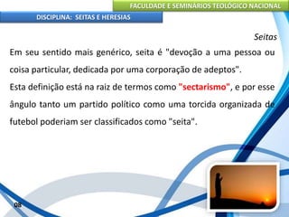 FACULDADE E SEMINÁRIOS TEOLÓGICO NACIONAL
DISCIPLINA: SEITAS E HERESIAS
08
Seitas
Em seu sentido mais genérico, seita é "devoção a uma pessoa ou
coisa particular, dedicada por uma corporação de adeptos".
Esta definição está na raiz de termos como "sectarismo", e por esse
ângulo tanto um partido político como uma torcida organizada de
futebol poderiam ser classificados como "seita".
 