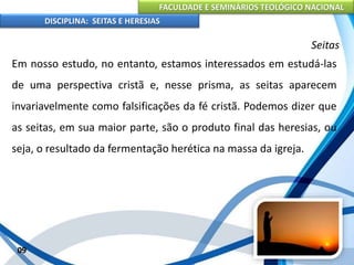 FACULDADE E SEMINÁRIOS TEOLÓGICO NACIONAL
DISCIPLINA: SEITAS E HERESIAS
09
Seitas
Em nosso estudo, no entanto, estamos interessados em estudá-las
de uma perspectiva cristã e, nesse prisma, as seitas aparecem
invariavelmente como falsificações da fé cristã. Podemos dizer que
as seitas, em sua maior parte, são o produto final das heresias, ou
seja, o resultado da fermentação herética na massa da igreja.
 
