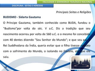 FACULDADE E SEMINÁRIOS TEOLÓGICO NACIONAL
DISCIPLINA: SEITAS E HERESIAS
11
Principais Seitas e Religiões
BUDISMO - Sidarta Gautama
O Príncipe Gautama, também conhecido como BUDA, fundou o
"Budismo"por volta do séc. V a.C. Diz a tradição que seu
nascimento ocorreu por volta de 560 a.C. e o mesmo foi concebido
com 40 dentes dizendo "Sou Senhor do Mundo"; e que seu pai, o
Rei Suddhodana da Índia, queria evitar que o filho tivesse contato
com o sofrimento do Mundo, o isolando no Castelo, até que ele
saiu.
 