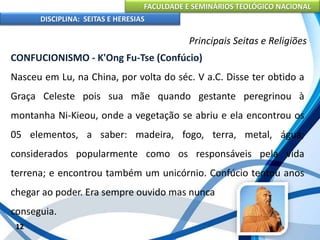 FACULDADE E SEMINÁRIOS TEOLÓGICO NACIONAL
DISCIPLINA: SEITAS E HERESIAS
12
Principais Seitas e Religiões
CONFUCIONISMO - K'Ong Fu-Tse (Confúcio)
Nasceu em Lu, na China, por volta do séc. V a.C. Disse ter obtido a
Graça Celeste pois sua mãe quando gestante peregrinou à
montanha Ni-Kieou, onde a vegetação se abriu e ela encontrou os
05 elementos, a saber: madeira, fogo, terra, metal, água;
considerados popularmente como os responsáveis pela vida
terrena; e encontrou também um unicórnio. Confúcio tentou anos
chegar ao poder. Era sempre ouvido mas nunca
conseguia.
 