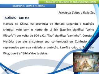 FACULDADE E SEMINÁRIOS TEOLÓGICO NACIONAL
DISCIPLINA: SEITAS E HERESIAS
13
Principais Seitas e Religiões
TAOÍSMO - Lao-Tse
Nasceu na China, na província de Honan; segundo a tradição
chinesa, veio com o nome de Li Erh (Lao-Tse significa "velho
filósofo") por volta de 604 a.C.; "Tao“ significa "caminho". Consta a
História que ele encontrou seu contemporâneo Confúcio e o
repreendeu por sua vaidade e ambição. Lao-Tse criou o Tao Teh-
King, que é a "Bíblia"dos taoístas.
 