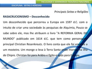 FACULDADE E SEMINÁRIOS TEOLÓGICO NACIONAL
DISCIPLINA: SEITAS E HERESIAS
16
Principais Seitas e Religiões
RASACRUCIONISMO – Desconhecido
Um desconhecido que percorreu a Europa em 1597 d.C. com o
intuito de criar uma sociedade às pesquisas de Alquimia, Pouco se
sabe sobre ele, mas lhe atribuem o livro "A REFORMA GERAL DO
MUNDO" publicado em 1614 d.C. que tem como personagem
principal Christian Resenkreutz. O livro conta que ele foi enviado a
um mosteiro. Um monge o leva à Terra Santa onde morreu na ilha
de Chipre. Christan foi para Arábia e Egito e após para Europa.
 