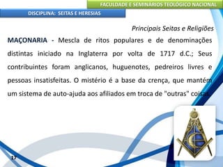FACULDADE E SEMINÁRIOS TEOLÓGICO NACIONAL
DISCIPLINA: SEITAS E HERESIAS
17
Principais Seitas e Religiões
MAÇONARIA - Mescla de ritos populares e de denominações
distintas iniciado na Inglaterra por volta de 1717 d.C.; Seus
contribuintes foram anglicanos, huguenotes, pedreiros livres e
pessoas insatisfeitas. O mistério é a base da crença, que mantém
um sistema de auto-ajuda aos afiliados em troca de "outras" coisas.
 